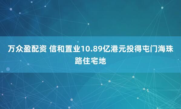 万众盈配资 信和置业10.89亿港元投得屯门海珠路住宅地