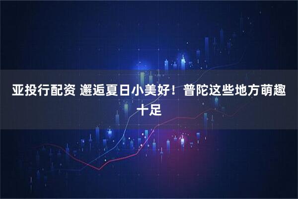 亚投行配资 邂逅夏日小美好！普陀这些地方萌趣十足