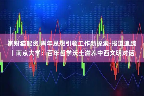家财猫配资 青年思想引领工作新探索·报道追踪丨南京大学：百年哲学沃土滋养中西文明对话
