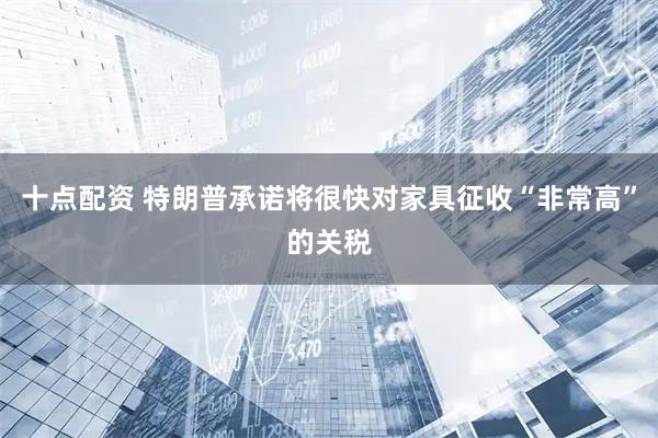 十点配资 特朗普承诺将很快对家具征收“非常高”的关税