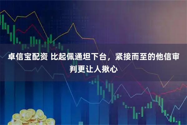 卓信宝配资 比起佩通坦下台，紧接而至的他信审判更让人揪心