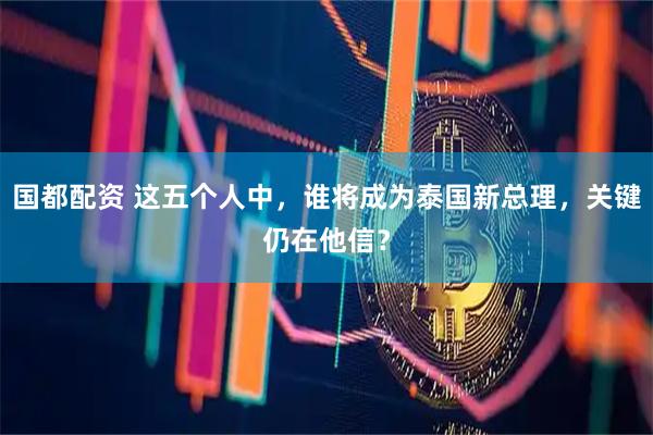 国都配资 这五个人中，谁将成为泰国新总理，关键仍在他信？