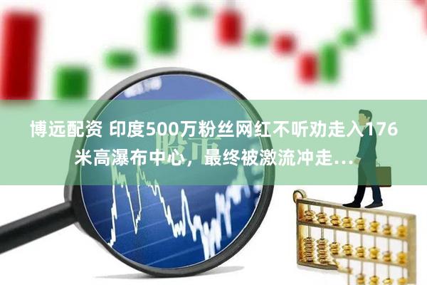 博远配资 印度500万粉丝网红不听劝走入176米高瀑布中心，最终被激流冲走…