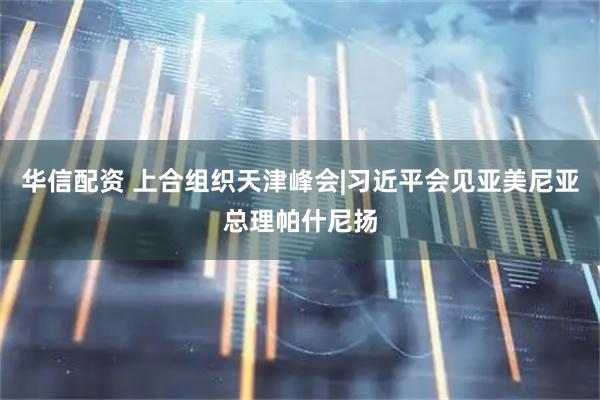 华信配资 上合组织天津峰会|习近平会见亚美尼亚总理帕什尼扬