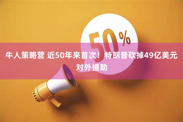 牛人策略营 近50年来首次！特朗普砍掉49亿美元对外援助