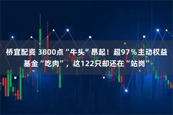 桥宜配资 3800点“牛头”昂起！超97％主动权益基金“吃肉”，这122只却还在“站岗”