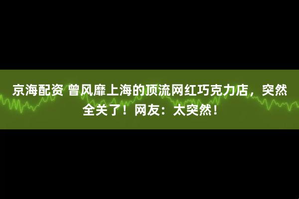 京海配资 曾风靡上海的顶流网红巧克力店，突然全关了！网友：太突然！