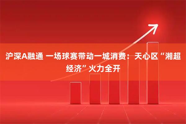 沪深A融通 一场球赛带动一城消费：天心区“湘超经济”火力全开