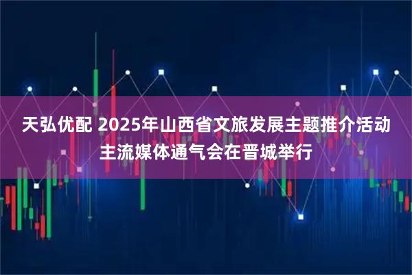 天弘优配 2025年山西省文旅发展主题推介活动主流媒体通气会在晋城举行