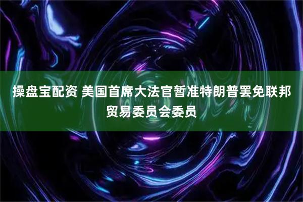 操盘宝配资 美国首席大法官暂准特朗普罢免联邦贸易委员会委员