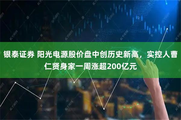 银泰证券 阳光电源股价盘中创历史新高，实控人曹仁贤身家一周涨超200亿元