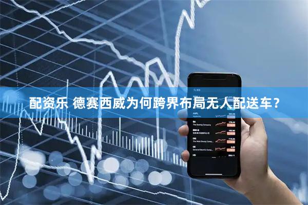 配资乐 德赛西威为何跨界布局无人配送车？