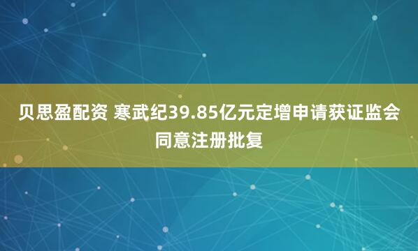 贝思盈配资 寒武纪39.85亿元定增申请获证监会同意注册批复