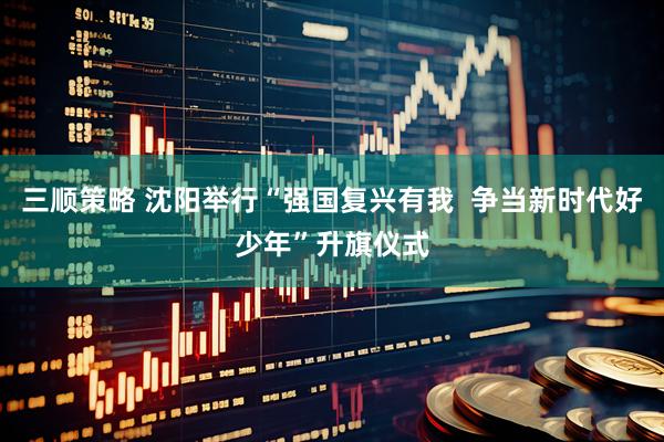 三顺策略 沈阳举行“强国复兴有我  争当新时代好少年”升旗仪式