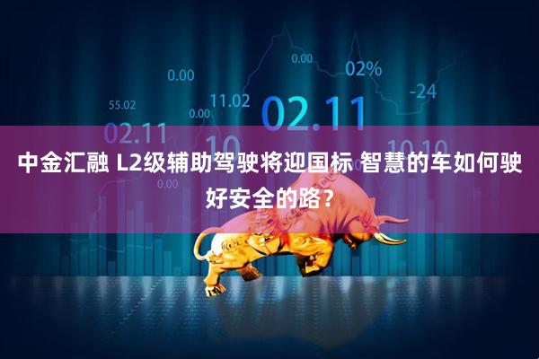 中金汇融 L2级辅助驾驶将迎国标 智慧的车如何驶好安全的路？