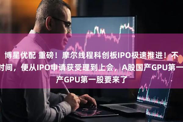博星优配 重磅！摩尔线程科创板IPO极速推进！不到3个月时间，便从IPO申请获受理到上会，A股国产GPU第一股要来了