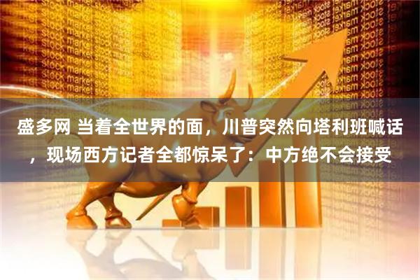 盛多网 当着全世界的面,川普突然向塔利班喊话,现场西方记者全都惊呆了:中方绝不会接受