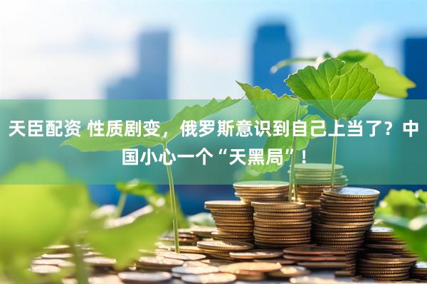 天臣配资 性质剧变，俄罗斯意识到自己上当了？中国小心一个“天黑局”！