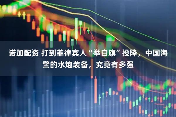 诺加配资 打到菲律宾人“举白旗”投降，中国海警的水炮装备，究竟有多强