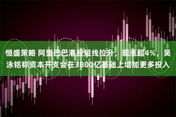 恒盛策略 阿里巴巴港股短线拉升，现涨超4%，吴泳铭称资本开支会在3800亿基础上增加更多投入