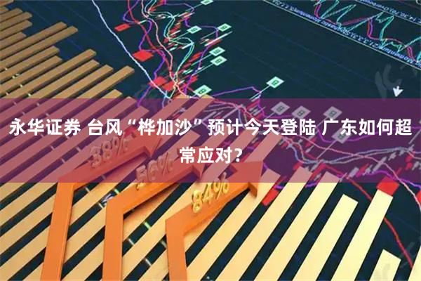 永华证券 台风“桦加沙”预计今天登陆 广东如何超常应对？
