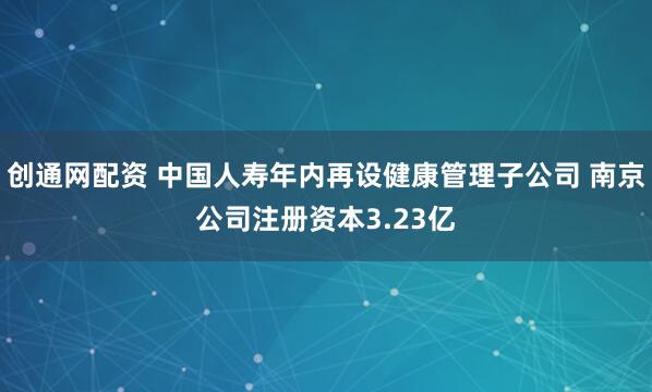 创通网配资 中国人寿年内再设健康管理子公司 南京公司注册资本3.23亿