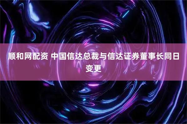 顺和网配资 中国信达总裁与信达证券董事长同日变更