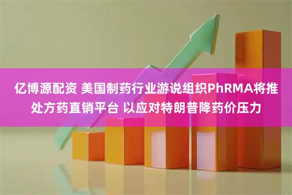 亿博源配资 美国制药行业游说组织PhRMA将推处方药直销平台 以应对特朗普降药价压力