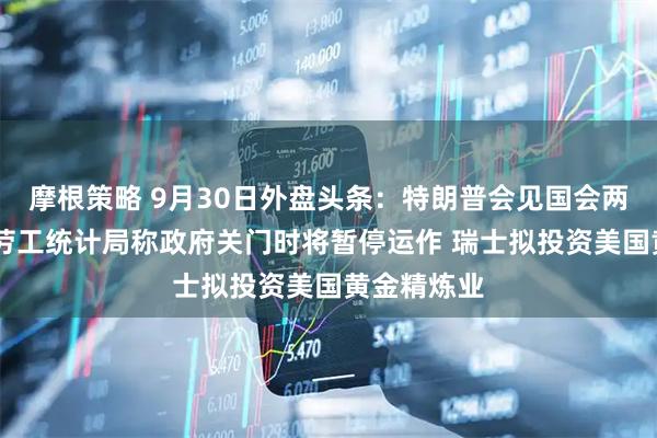 摩根策略 9月30日外盘头条：特朗普会见国会两院领导人 劳工统计局称政府关门时将暂停运作 瑞士拟投资美国黄金精炼业