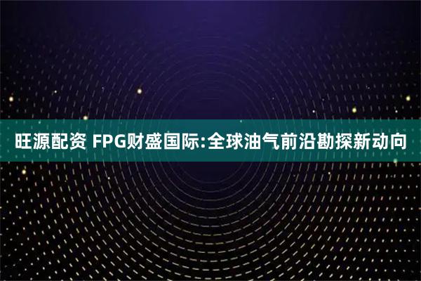 旺源配资 FPG财盛国际:全球油气前沿勘探新动向