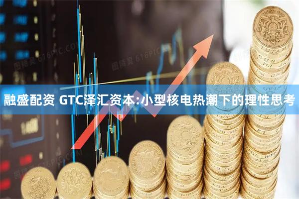 融盛配资 GTC泽汇资本:小型核电热潮下的理性思考