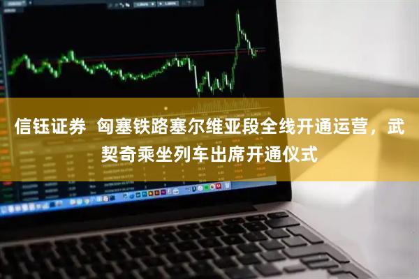 信钰证券  匈塞铁路塞尔维亚段全线开通运营，武契奇乘坐列车出席开通仪式