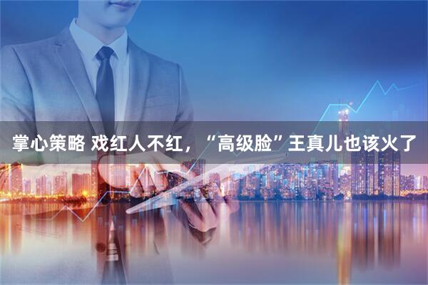 掌心策略 戏红人不红，“高级脸”王真儿也该火了
