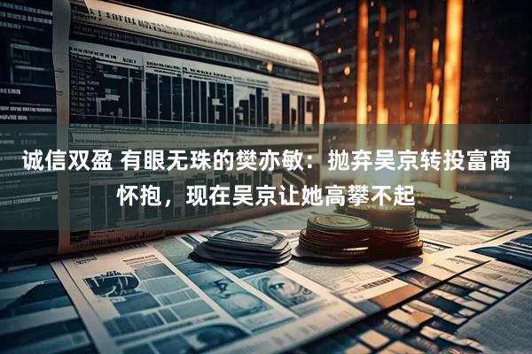 诚信双盈 有眼无珠的樊亦敏：抛弃吴京转投富商怀抱，现在吴京让她高攀不起