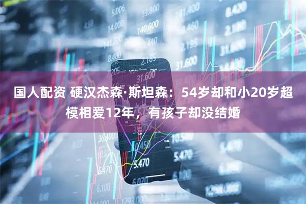 国人配资 硬汉杰森·斯坦森：54岁却和小20岁超模相爱12年，有孩子却没结婚