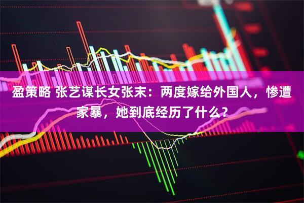 盈策略 张艺谋长女张末：两度嫁给外国人，惨遭家暴，她到底经历了什么？
