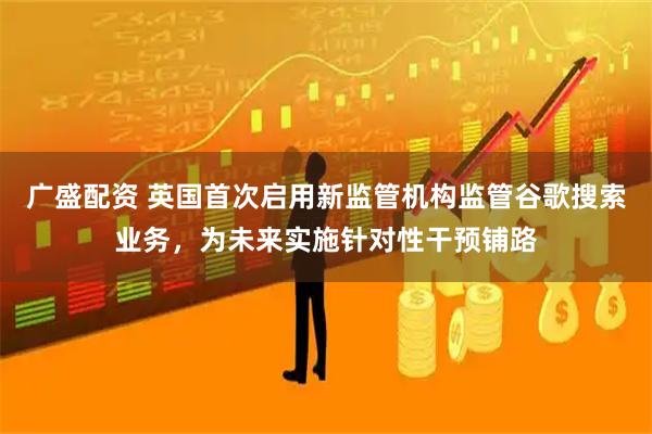 广盛配资 英国首次启用新监管机构监管谷歌搜索业务，为未来实施针对性干预铺路
