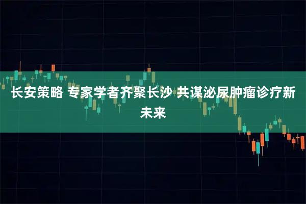 长安策略 专家学者齐聚长沙 共谋泌尿肿瘤诊疗新未来