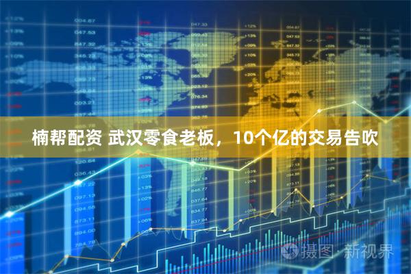 楠帮配资 武汉零食老板，10个亿的交易告吹