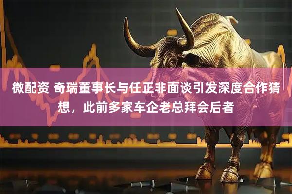 微配资 奇瑞董事长与任正非面谈引发深度合作猜想，此前多家车企老总拜会后者