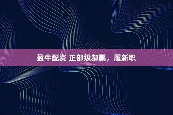 盈牛配资 正部级郝鹏，履新职