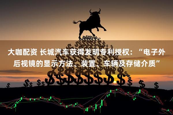 大咖配资 长城汽车获得发明专利授权：“电子外后视镜的显示方法、装置、车辆及存储介质”