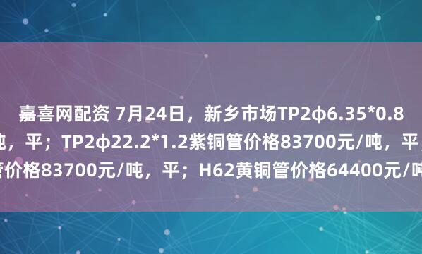 嘉喜网配资 7月24日，新乡市场TP2φ6.35*0.8紫铜管价格83000元/吨，平；TP2φ22.2*1.2紫铜管价格83700元/吨，平；H62黄铜管价格64400元/吨，平。