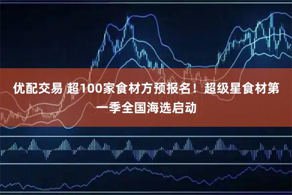 优配交易 超100家食材方预报名！超级星食材第一季全国海选启动