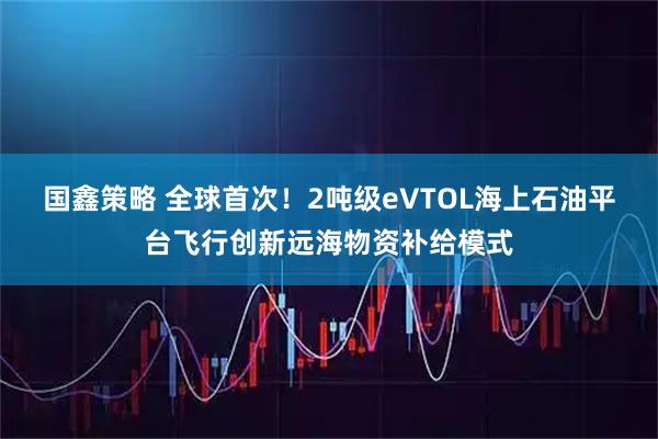 国鑫策略 全球首次！2吨级eVTOL海上石油平台飞行创新远海物资补给模式
