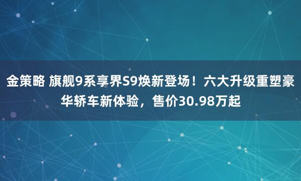 金策略 旗舰9系享界S9焕新登场！六大升级重塑豪华轿车新体验，售价30.98万起