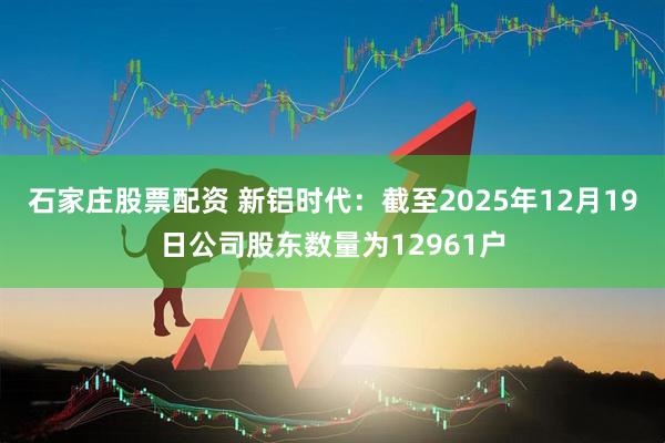 石家庄股票配资 新铝时代：截至2025年12月19日公司股东数量为12961户