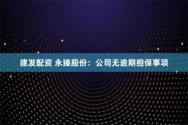 建发配资 永臻股份：公司无逾期担保事项