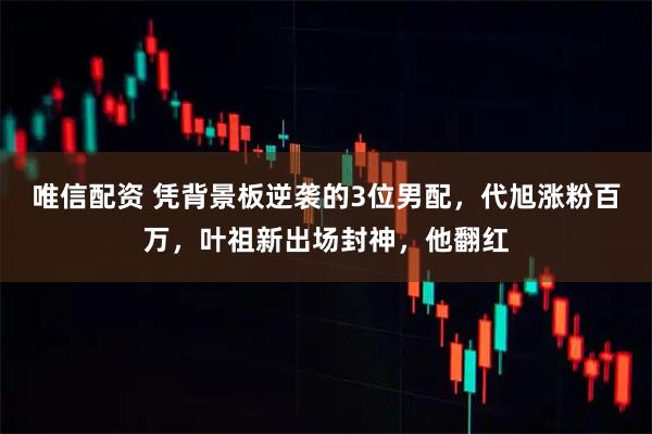 唯信配资 凭背景板逆袭的3位男配，代旭涨粉百万，叶祖新出场封神，他翻红