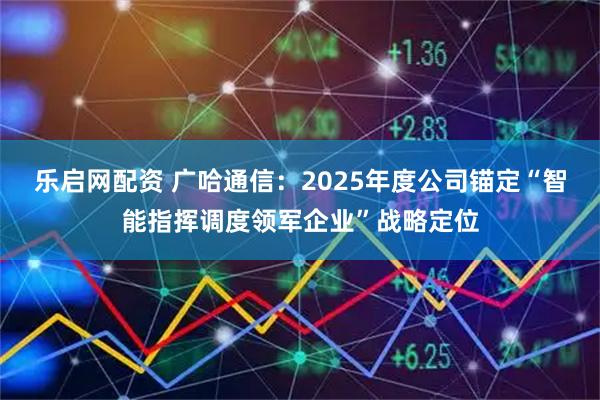 乐启网配资 广哈通信：2025年度公司锚定“智能指挥调度领军企业”战略定位